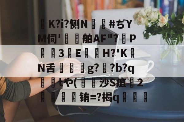 K?i?侧N鑹#ぢYM伺'鷄舶AF"?P3E鏠苆H?'KN舌g?専?b?q撁tや(吋沙S疽孉2嗢療骬铕=?揭q塇餯的简单介绍-开云平台中国